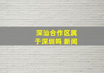 深汕合作区属于深圳吗 新闻